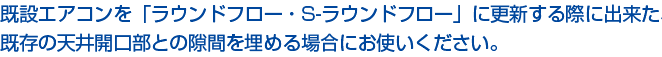 エアコンを更新する際に出来た、既存の天井開口部との隙間を埋める場合にお使いください。