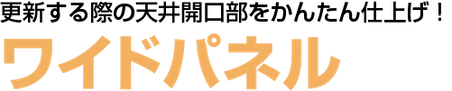 更新する際の天井開口部をかんたん仕上げ！ ワイドパネル