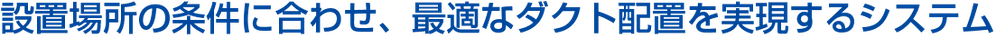 設置場所の条件に合わせ、最適なダクト配置を実現するシステム