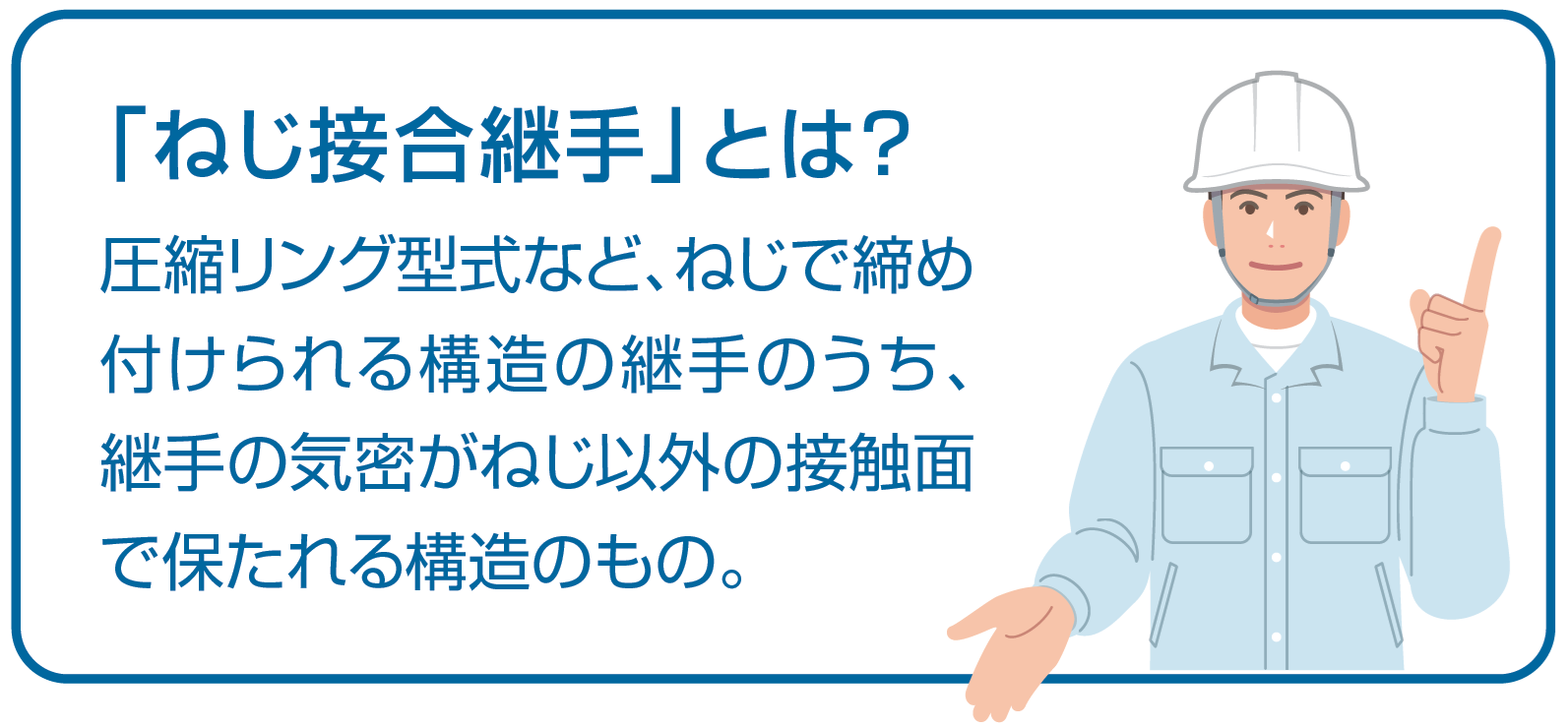 「ねじ接合継手」とは?圧縮リング型式など、ねじで締め付けられる構造の継手のうち、継手の気密がねじ以外の接触面で保たれる構造のもの。