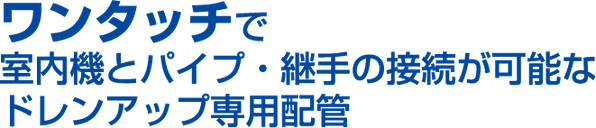 ワンタッチで室内機とパイプ・継手の接続が可能なドレンアップ専用配管