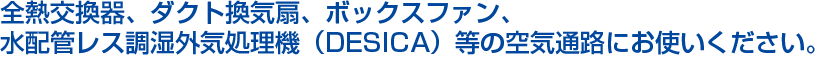 全熱交換器、ダクト換気扇、ボックスファン、水配管レス調湿外気処理機（DESICA）等の空気通路にお使いください。